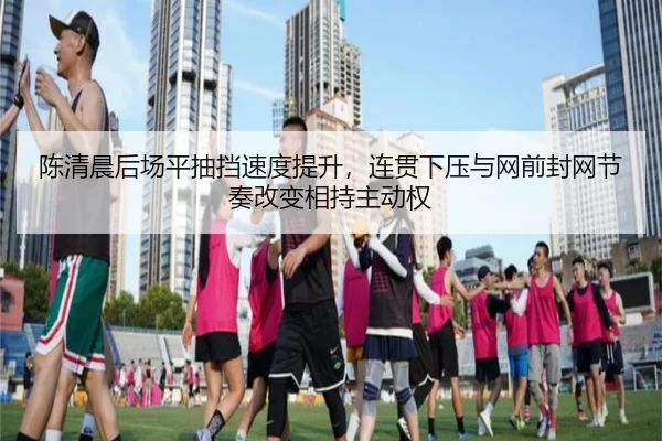 陈清晨后场平抽挡速度提升，连贯下压与网前封网节奏改变相持主动权
