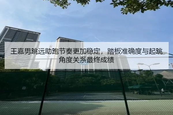 王嘉男跳远助跑节奏更加稳定，踏板准确度与起跳角度关系最终成绩